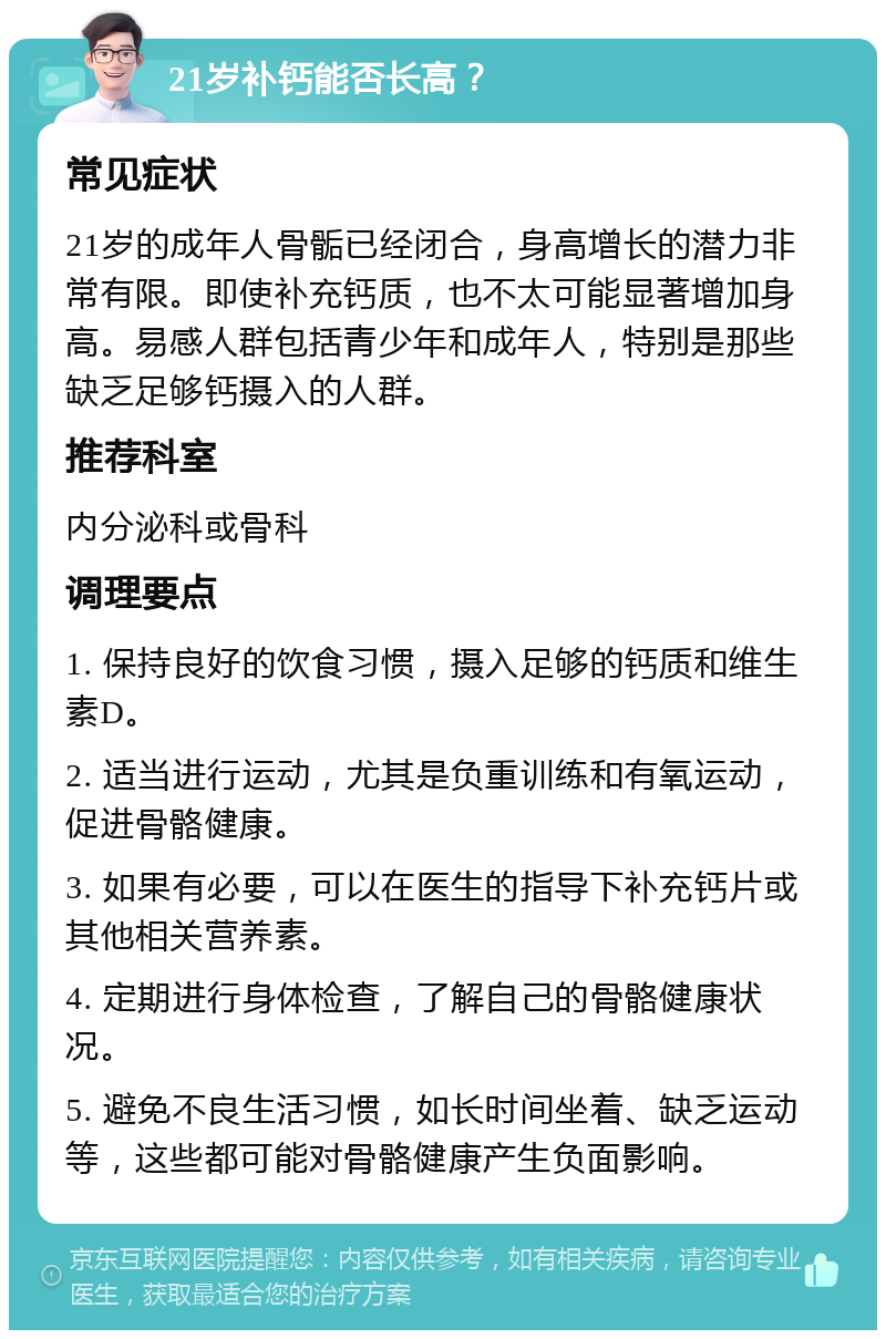 21岁补钙能否长高？ 常见症状 21岁的成年人骨骺已经闭合，身高增长的潜力非常有限。即使补充钙质，也不太可能显著增加身高。易感人群包括青少年和成年人，特别是那些缺乏足够钙摄入的人群。 推荐科室 内分泌科或骨科 调理要点 1. 保持良好的饮食习惯，摄入足够的钙质和维生素D。 2. 适当进行运动，尤其是负重训练和有氧运动，促进骨骼健康。 3. 如果有必要，可以在医生的指导下补充钙片或其他相关营养素。 4. 定期进行身体检查，了解自己的骨骼健康状况。 5. 避免不良生活习惯，如长时间坐着、缺乏运动等，这些都可能对骨骼健康产生负面影响。