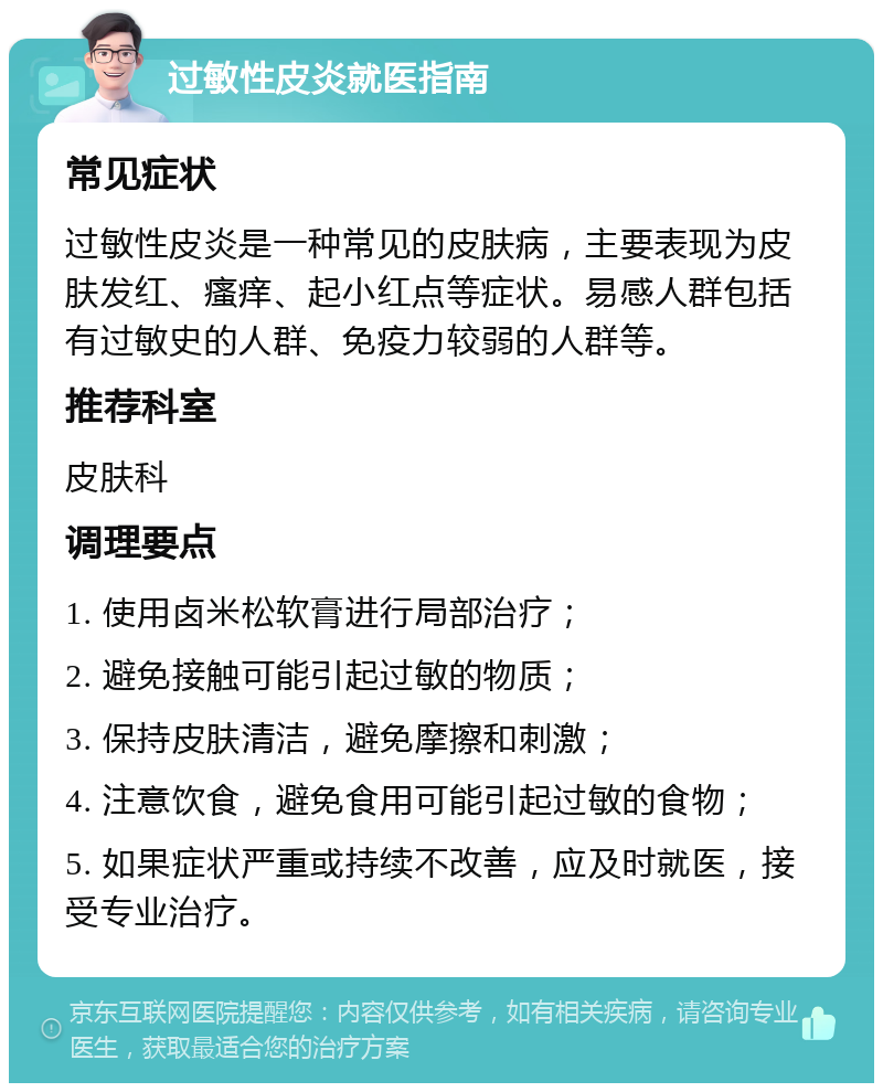 过敏性皮炎就医指南 常见症状 过敏性皮炎是一种常见的皮肤病，主要表现为皮肤发红、瘙痒、起小红点等症状。易感人群包括有过敏史的人群、免疫力较弱的人群等。 推荐科室 皮肤科 调理要点 1. 使用卤米松软膏进行局部治疗； 2. 避免接触可能引起过敏的物质； 3. 保持皮肤清洁，避免摩擦和刺激； 4. 注意饮食，避免食用可能引起过敏的食物； 5. 如果症状严重或持续不改善，应及时就医，接受专业治疗。