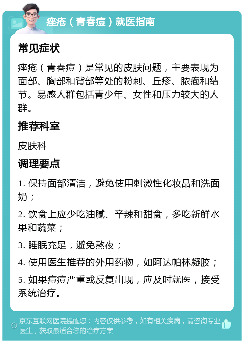 痤疮（青春痘）就医指南 常见症状 痤疮（青春痘）是常见的皮肤问题，主要表现为面部、胸部和背部等处的粉刺、丘疹、脓疱和结节。易感人群包括青少年、女性和压力较大的人群。 推荐科室 皮肤科 调理要点 1. 保持面部清洁，避免使用刺激性化妆品和洗面奶； 2. 饮食上应少吃油腻、辛辣和甜食，多吃新鲜水果和蔬菜； 3. 睡眠充足，避免熬夜； 4. 使用医生推荐的外用药物，如阿达帕林凝胶； 5. 如果痘痘严重或反复出现，应及时就医，接受系统治疗。