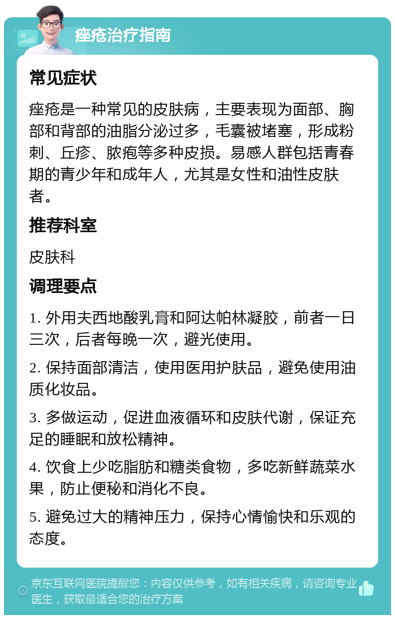 痤疮治疗指南 常见症状 痤疮是一种常见的皮肤病，主要表现为面部、胸部和背部的油脂分泌过多，毛囊被堵塞，形成粉刺、丘疹、脓疱等多种皮损。易感人群包括青春期的青少年和成年人，尤其是女性和油性皮肤者。 推荐科室 皮肤科 调理要点 1. 外用夫西地酸乳膏和阿达帕林凝胶，前者一日三次，后者每晚一次，避光使用。 2. 保持面部清洁，使用医用护肤品，避免使用油质化妆品。 3. 多做运动，促进血液循环和皮肤代谢，保证充足的睡眠和放松精神。 4. 饮食上少吃脂肪和糖类食物，多吃新鲜蔬菜水果，防止便秘和消化不良。 5. 避免过大的精神压力，保持心情愉快和乐观的态度。