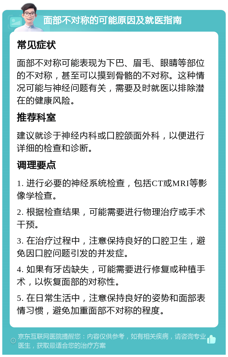 面部不对称的可能原因及就医指南 常见症状 面部不对称可能表现为下巴、眉毛、眼睛等部位的不对称，甚至可以摸到骨骼的不对称。这种情况可能与神经问题有关，需要及时就医以排除潜在的健康风险。 推荐科室 建议就诊于神经内科或口腔颌面外科，以便进行详细的检查和诊断。 调理要点 1. 进行必要的神经系统检查，包括CT或MRI等影像学检查。 2. 根据检查结果，可能需要进行物理治疗或手术干预。 3. 在治疗过程中，注意保持良好的口腔卫生，避免因口腔问题引发的并发症。 4. 如果有牙齿缺失，可能需要进行修复或种植手术，以恢复面部的对称性。 5. 在日常生活中，注意保持良好的姿势和面部表情习惯，避免加重面部不对称的程度。