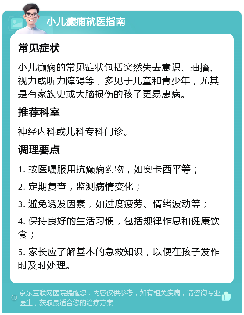 小儿癫痫就医指南 常见症状 小儿癫痫的常见症状包括突然失去意识、抽搐、视力或听力障碍等，多见于儿童和青少年，尤其是有家族史或大脑损伤的孩子更易患病。 推荐科室 神经内科或儿科专科门诊。 调理要点 1. 按医嘱服用抗癫痫药物，如奥卡西平等； 2. 定期复查，监测病情变化； 3. 避免诱发因素，如过度疲劳、情绪波动等； 4. 保持良好的生活习惯，包括规律作息和健康饮食； 5. 家长应了解基本的急救知识，以便在孩子发作时及时处理。