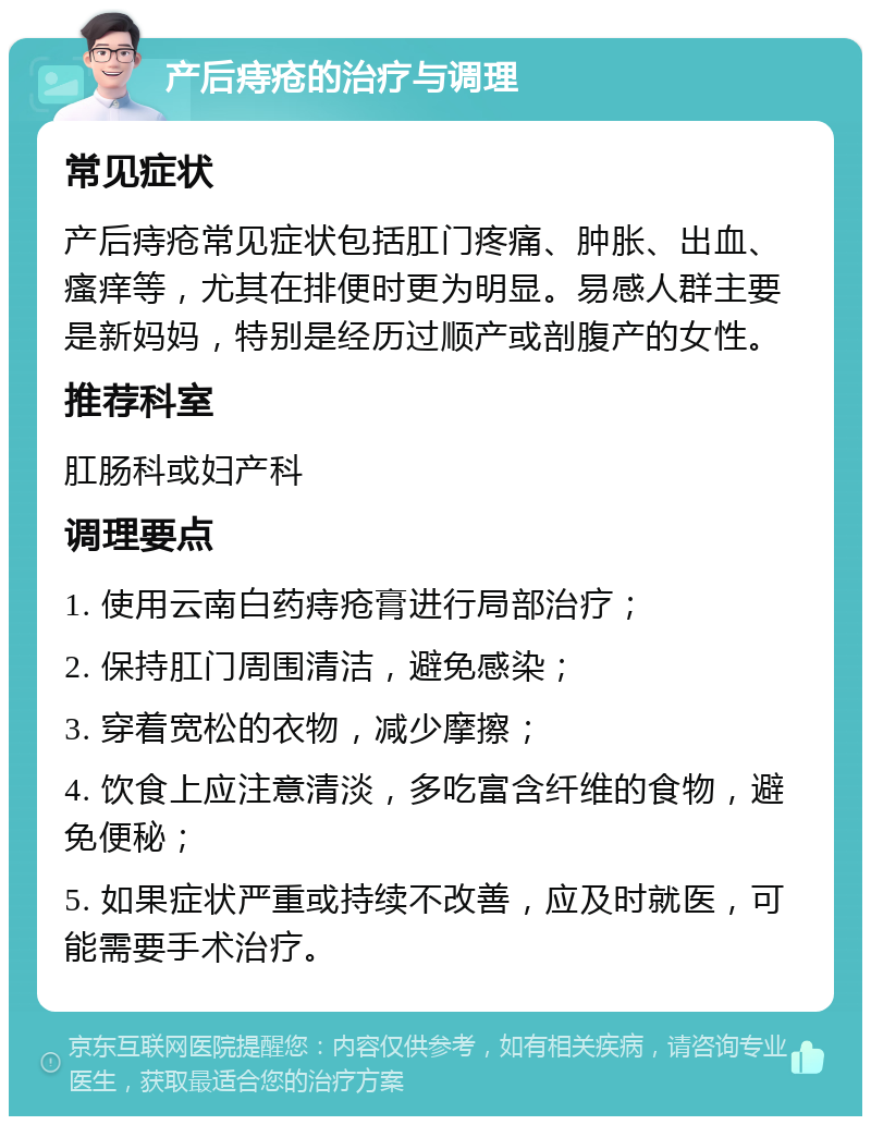 产后痔疮的治疗与调理 常见症状 产后痔疮常见症状包括肛门疼痛、肿胀、出血、瘙痒等，尤其在排便时更为明显。易感人群主要是新妈妈，特别是经历过顺产或剖腹产的女性。 推荐科室 肛肠科或妇产科 调理要点 1. 使用云南白药痔疮膏进行局部治疗； 2. 保持肛门周围清洁，避免感染； 3. 穿着宽松的衣物，减少摩擦； 4. 饮食上应注意清淡，多吃富含纤维的食物，避免便秘； 5. 如果症状严重或持续不改善，应及时就医，可能需要手术治疗。