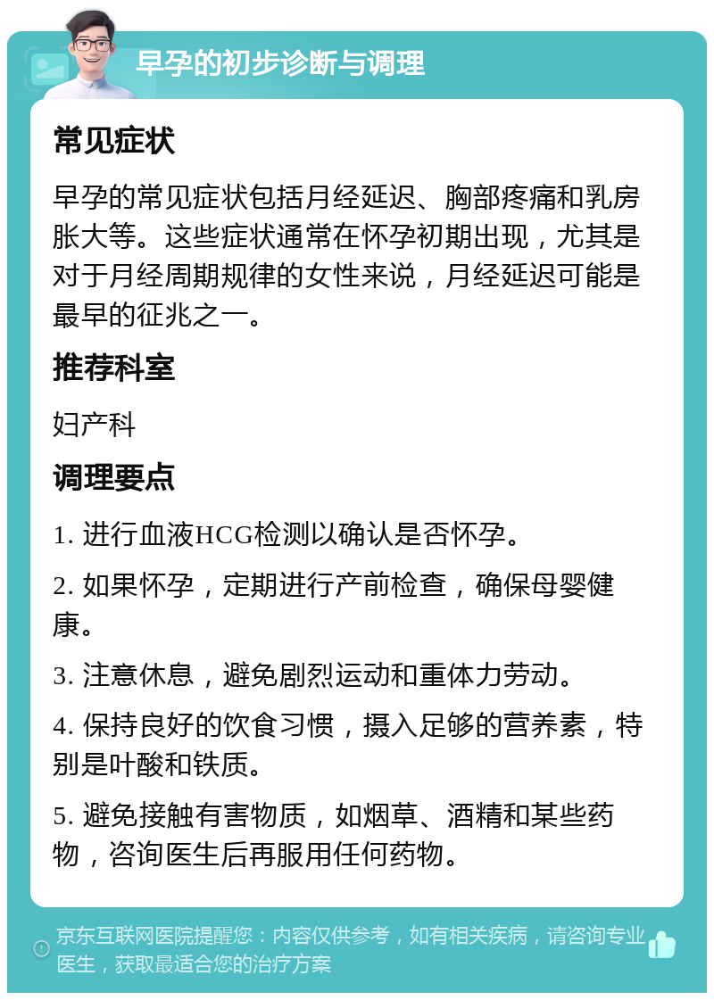 早孕的初步诊断与调理 常见症状 早孕的常见症状包括月经延迟、胸部疼痛和乳房胀大等。这些症状通常在怀孕初期出现，尤其是对于月经周期规律的女性来说，月经延迟可能是最早的征兆之一。 推荐科室 妇产科 调理要点 1. 进行血液HCG检测以确认是否怀孕。 2. 如果怀孕，定期进行产前检查，确保母婴健康。 3. 注意休息，避免剧烈运动和重体力劳动。 4. 保持良好的饮食习惯，摄入足够的营养素，特别是叶酸和铁质。 5. 避免接触有害物质，如烟草、酒精和某些药物，咨询医生后再服用任何药物。