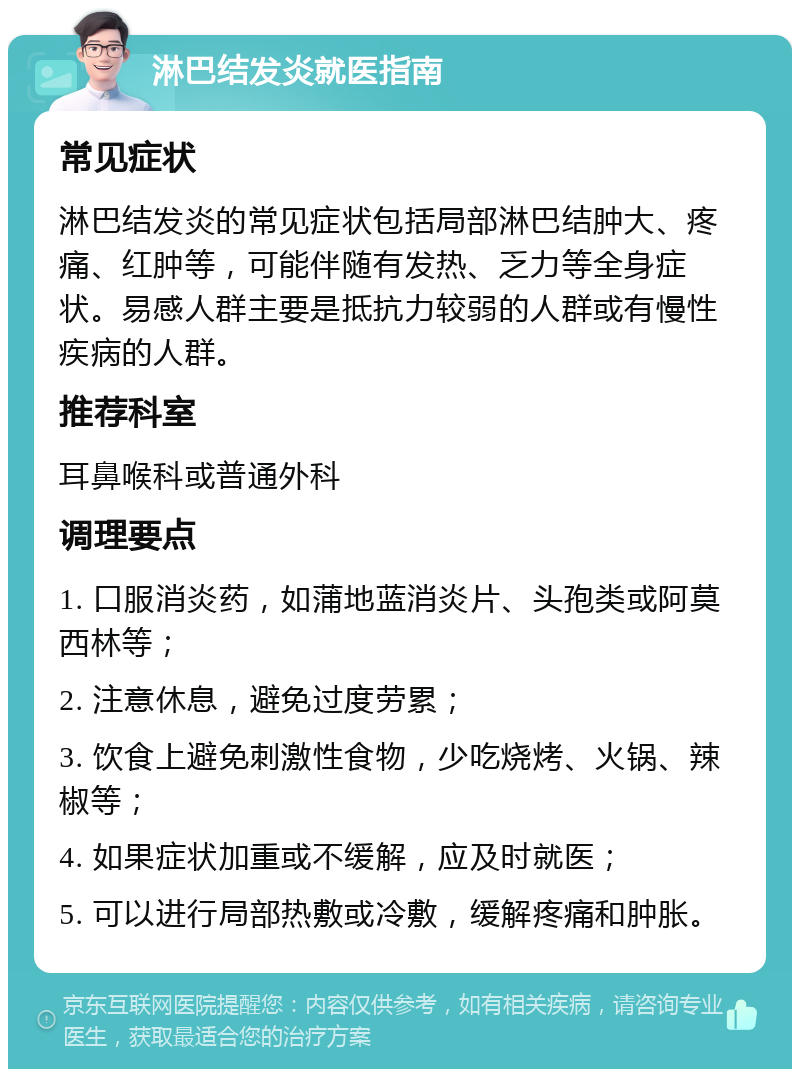 淋巴结发炎就医指南 常见症状 淋巴结发炎的常见症状包括局部淋巴结肿大、疼痛、红肿等，可能伴随有发热、乏力等全身症状。易感人群主要是抵抗力较弱的人群或有慢性疾病的人群。 推荐科室 耳鼻喉科或普通外科 调理要点 1. 口服消炎药，如蒲地蓝消炎片、头孢类或阿莫西林等； 2. 注意休息，避免过度劳累； 3. 饮食上避免刺激性食物，少吃烧烤、火锅、辣椒等； 4. 如果症状加重或不缓解，应及时就医； 5. 可以进行局部热敷或冷敷，缓解疼痛和肿胀。