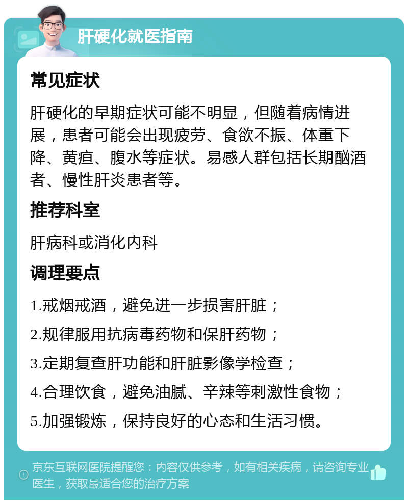 肝硬化就医指南 常见症状 肝硬化的早期症状可能不明显，但随着病情进展，患者可能会出现疲劳、食欲不振、体重下降、黄疸、腹水等症状。易感人群包括长期酗酒者、慢性肝炎患者等。 推荐科室 肝病科或消化内科 调理要点 1.戒烟戒酒，避免进一步损害肝脏； 2.规律服用抗病毒药物和保肝药物； 3.定期复查肝功能和肝脏影像学检查； 4.合理饮食，避免油腻、辛辣等刺激性食物； 5.加强锻炼，保持良好的心态和生活习惯。