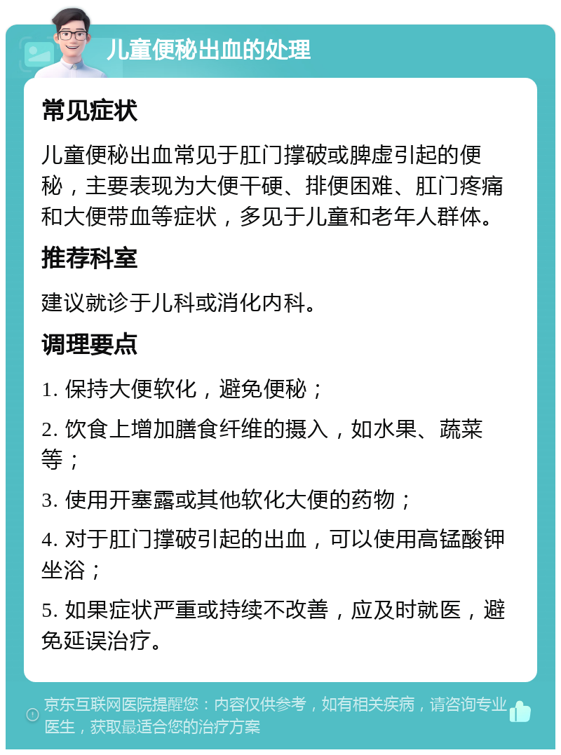 儿童便秘出血的处理 常见症状 儿童便秘出血常见于肛门撑破或脾虚引起的便秘，主要表现为大便干硬、排便困难、肛门疼痛和大便带血等症状，多见于儿童和老年人群体。 推荐科室 建议就诊于儿科或消化内科。 调理要点 1. 保持大便软化，避免便秘； 2. 饮食上增加膳食纤维的摄入，如水果、蔬菜等； 3. 使用开塞露或其他软化大便的药物； 4. 对于肛门撑破引起的出血，可以使用高锰酸钾坐浴； 5. 如果症状严重或持续不改善，应及时就医，避免延误治疗。