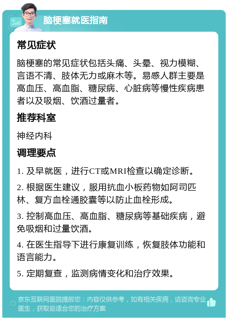 脑梗塞就医指南 常见症状 脑梗塞的常见症状包括头痛、头晕、视力模糊、言语不清、肢体无力或麻木等。易感人群主要是高血压、高血脂、糖尿病、心脏病等慢性疾病患者以及吸烟、饮酒过量者。 推荐科室 神经内科 调理要点 1. 及早就医，进行CT或MRI检查以确定诊断。 2. 根据医生建议，服用抗血小板药物如阿司匹林、复方血栓通胶囊等以防止血栓形成。 3. 控制高血压、高血脂、糖尿病等基础疾病，避免吸烟和过量饮酒。 4. 在医生指导下进行康复训练，恢复肢体功能和语言能力。 5. 定期复查，监测病情变化和治疗效果。