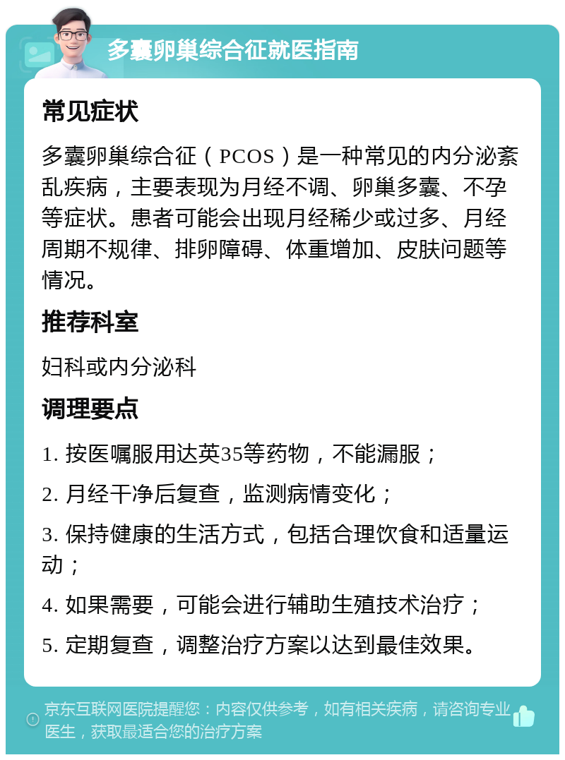 多囊卵巢综合征就医指南 常见症状 多囊卵巢综合征（PCOS）是一种常见的内分泌紊乱疾病，主要表现为月经不调、卵巢多囊、不孕等症状。患者可能会出现月经稀少或过多、月经周期不规律、排卵障碍、体重增加、皮肤问题等情况。 推荐科室 妇科或内分泌科 调理要点 1. 按医嘱服用达英35等药物，不能漏服； 2. 月经干净后复查，监测病情变化； 3. 保持健康的生活方式，包括合理饮食和适量运动； 4. 如果需要，可能会进行辅助生殖技术治疗； 5. 定期复查，调整治疗方案以达到最佳效果。