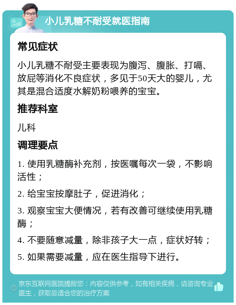 小儿乳糖不耐受就医指南 常见症状 小儿乳糖不耐受主要表现为腹泻、腹胀、打嗝、放屁等消化不良症状，多见于50天大的婴儿，尤其是混合适度水解奶粉喂养的宝宝。 推荐科室 儿科 调理要点 1. 使用乳糖酶补充剂，按医嘱每次一袋，不影响活性； 2. 给宝宝按摩肚子，促进消化； 3. 观察宝宝大便情况，若有改善可继续使用乳糖酶； 4. 不要随意减量，除非孩子大一点，症状好转； 5. 如果需要减量，应在医生指导下进行。