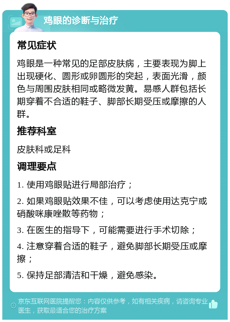 鸡眼的诊断与治疗 常见症状 鸡眼是一种常见的足部皮肤病，主要表现为脚上出现硬化、圆形或卵圆形的突起，表面光滑，颜色与周围皮肤相同或略微发黄。易感人群包括长期穿着不合适的鞋子、脚部长期受压或摩擦的人群。 推荐科室 皮肤科或足科 调理要点 1. 使用鸡眼贴进行局部治疗； 2. 如果鸡眼贴效果不佳，可以考虑使用达克宁或硝酸咪康唑散等药物； 3. 在医生的指导下，可能需要进行手术切除； 4. 注意穿着合适的鞋子，避免脚部长期受压或摩擦； 5. 保持足部清洁和干燥，避免感染。