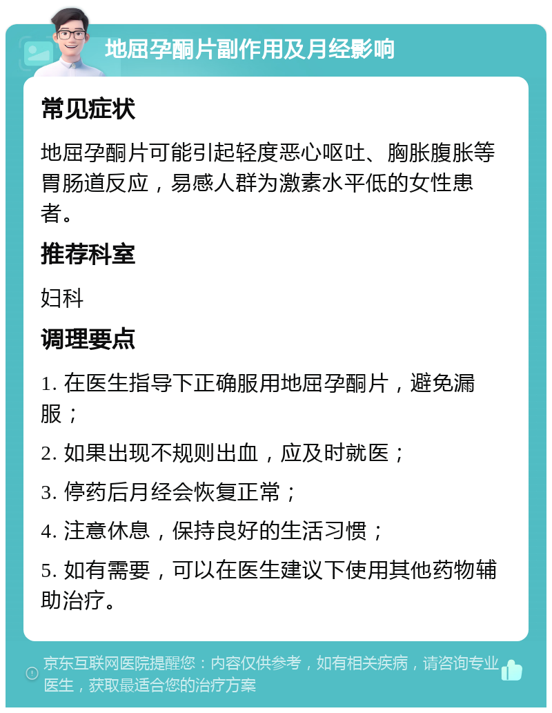 地屈孕酮片副作用及月经影响 常见症状 地屈孕酮片可能引起轻度恶心呕吐、胸胀腹胀等胃肠道反应，易感人群为激素水平低的女性患者。 推荐科室 妇科 调理要点 1. 在医生指导下正确服用地屈孕酮片，避免漏服； 2. 如果出现不规则出血，应及时就医； 3. 停药后月经会恢复正常； 4. 注意休息，保持良好的生活习惯； 5. 如有需要，可以在医生建议下使用其他药物辅助治疗。