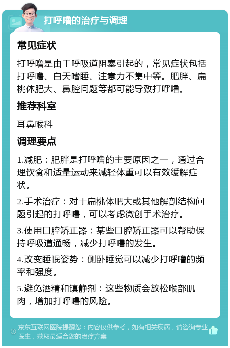 打呼噜的治疗与调理 常见症状 打呼噜是由于呼吸道阻塞引起的，常见症状包括打呼噜、白天嗜睡、注意力不集中等。肥胖、扁桃体肥大、鼻腔问题等都可能导致打呼噜。 推荐科室 耳鼻喉科 调理要点 1.减肥：肥胖是打呼噜的主要原因之一，通过合理饮食和适量运动来减轻体重可以有效缓解症状。 2.手术治疗：对于扁桃体肥大或其他解剖结构问题引起的打呼噜，可以考虑微创手术治疗。 3.使用口腔矫正器：某些口腔矫正器可以帮助保持呼吸道通畅，减少打呼噜的发生。 4.改变睡眠姿势：侧卧睡觉可以减少打呼噜的频率和强度。 5.避免酒精和镇静剂：这些物质会放松喉部肌肉，增加打呼噜的风险。