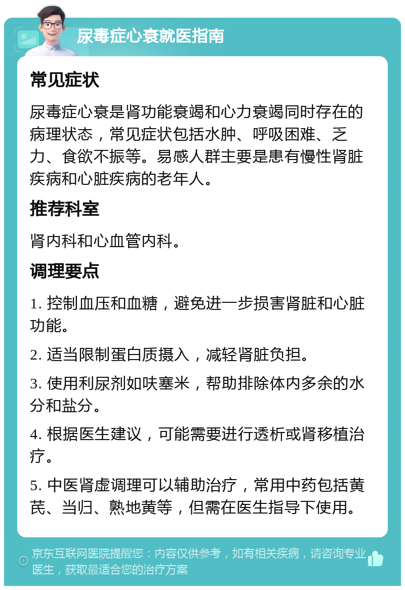 尿毒症心衰就医指南 常见症状 尿毒症心衰是肾功能衰竭和心力衰竭同时存在的病理状态，常见症状包括水肿、呼吸困难、乏力、食欲不振等。易感人群主要是患有慢性肾脏疾病和心脏疾病的老年人。 推荐科室 肾内科和心血管内科。 调理要点 1. 控制血压和血糖，避免进一步损害肾脏和心脏功能。 2. 适当限制蛋白质摄入，减轻肾脏负担。 3. 使用利尿剂如呋塞米，帮助排除体内多余的水分和盐分。 4. 根据医生建议，可能需要进行透析或肾移植治疗。 5. 中医肾虚调理可以辅助治疗，常用中药包括黄芪、当归、熟地黄等，但需在医生指导下使用。