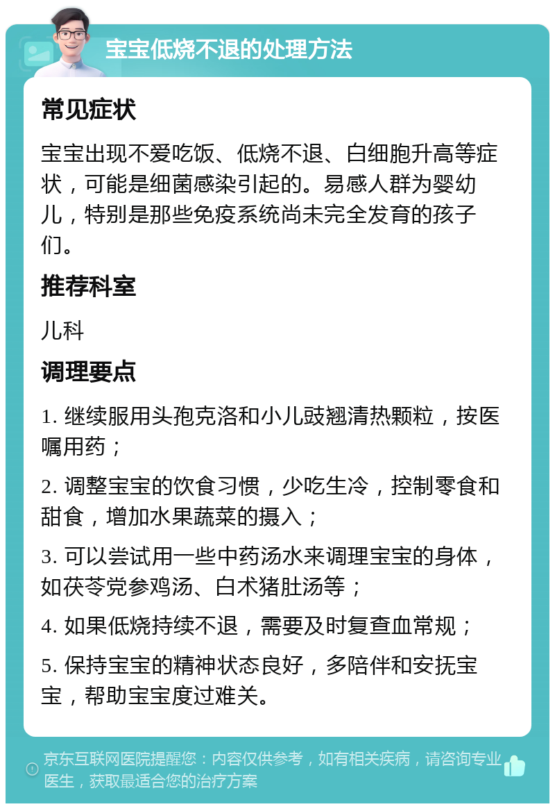 宝宝低烧不退的处理方法 常见症状 宝宝出现不爱吃饭、低烧不退、白细胞升高等症状，可能是细菌感染引起的。易感人群为婴幼儿，特别是那些免疫系统尚未完全发育的孩子们。 推荐科室 儿科 调理要点 1. 继续服用头孢克洛和小儿豉翘清热颗粒，按医嘱用药； 2. 调整宝宝的饮食习惯，少吃生冷，控制零食和甜食，增加水果蔬菜的摄入； 3. 可以尝试用一些中药汤水来调理宝宝的身体，如茯苓党参鸡汤、白术猪肚汤等； 4. 如果低烧持续不退，需要及时复查血常规； 5. 保持宝宝的精神状态良好，多陪伴和安抚宝宝，帮助宝宝度过难关。