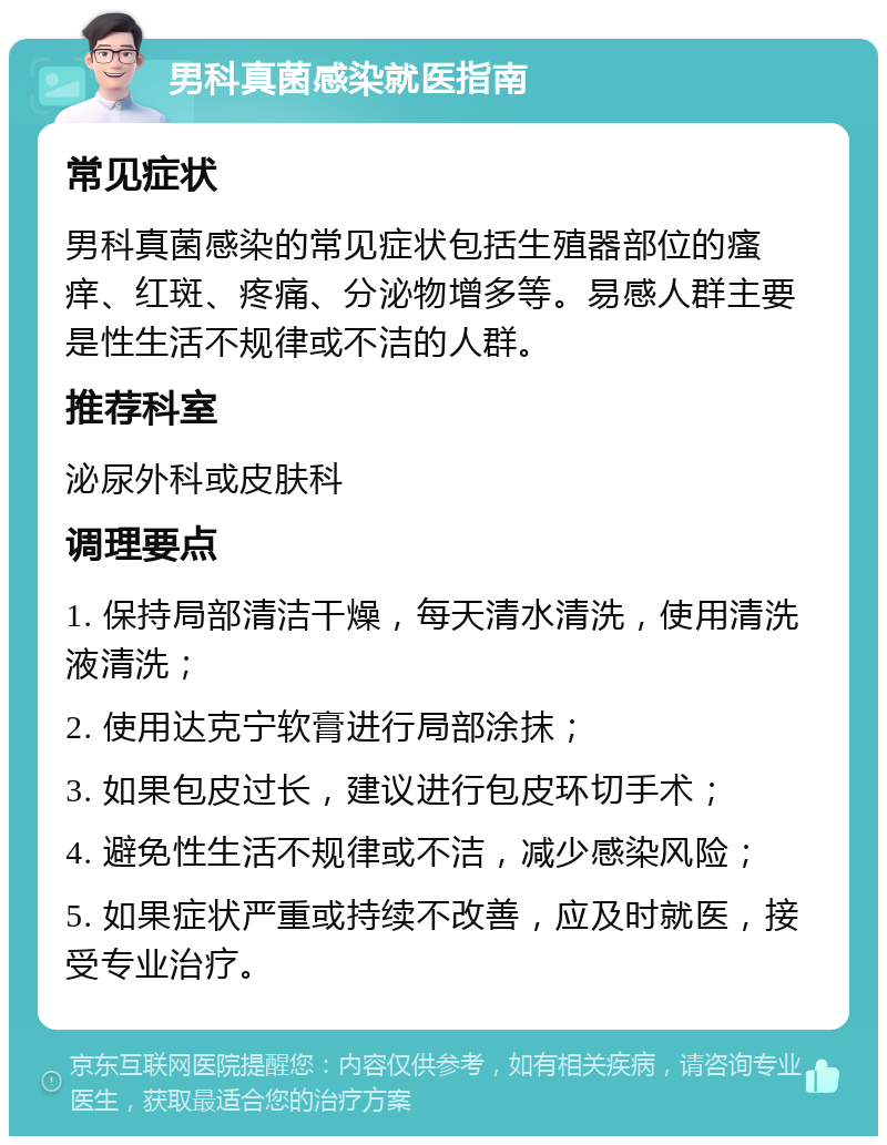 男科真菌感染就医指南 常见症状 男科真菌感染的常见症状包括生殖器部位的瘙痒、红斑、疼痛、分泌物增多等。易感人群主要是性生活不规律或不洁的人群。 推荐科室 泌尿外科或皮肤科 调理要点 1. 保持局部清洁干燥，每天清水清洗，使用清洗液清洗； 2. 使用达克宁软膏进行局部涂抹； 3. 如果包皮过长，建议进行包皮环切手术； 4. 避免性生活不规律或不洁，减少感染风险； 5. 如果症状严重或持续不改善，应及时就医，接受专业治疗。