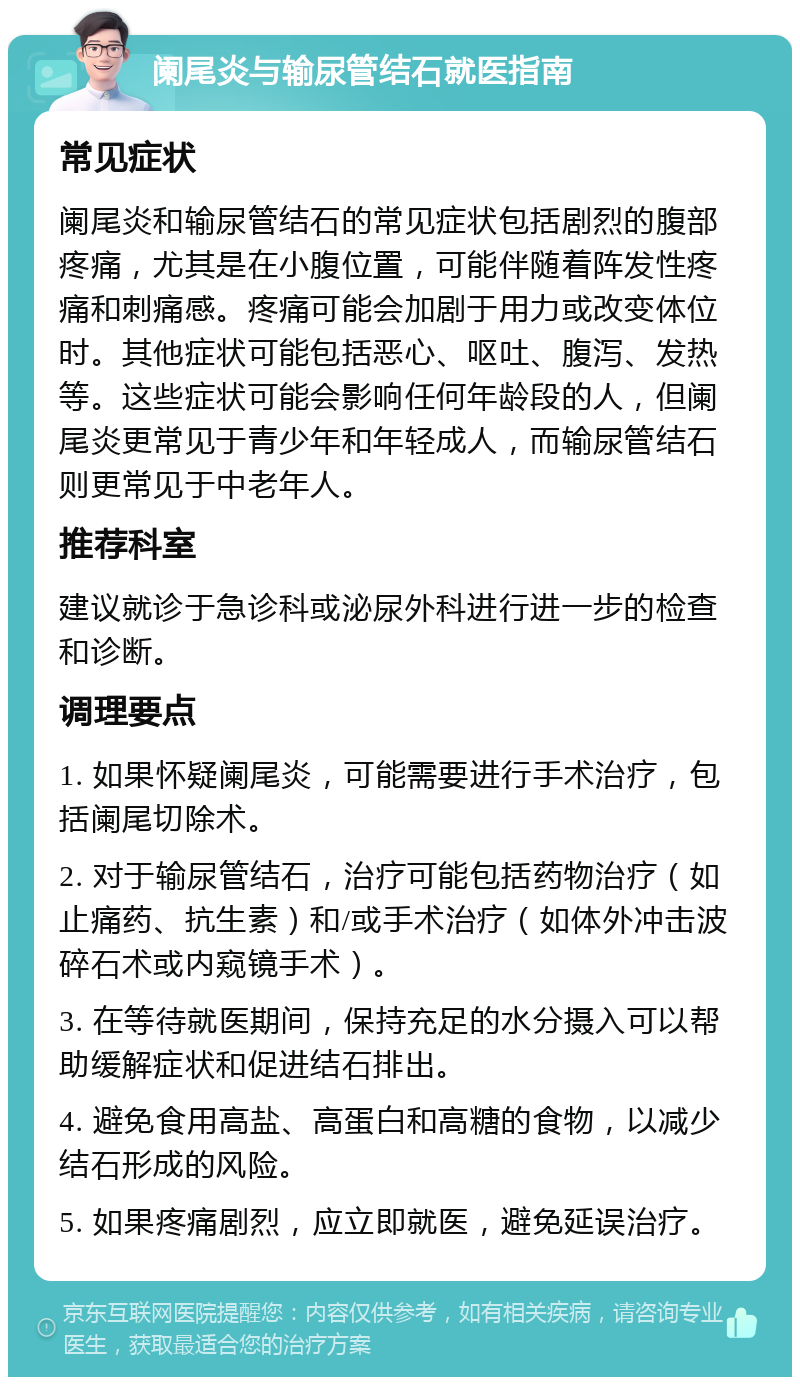 阑尾炎与输尿管结石就医指南 常见症状 阑尾炎和输尿管结石的常见症状包括剧烈的腹部疼痛，尤其是在小腹位置，可能伴随着阵发性疼痛和刺痛感。疼痛可能会加剧于用力或改变体位时。其他症状可能包括恶心、呕吐、腹泻、发热等。这些症状可能会影响任何年龄段的人，但阑尾炎更常见于青少年和年轻成人，而输尿管结石则更常见于中老年人。 推荐科室 建议就诊于急诊科或泌尿外科进行进一步的检查和诊断。 调理要点 1. 如果怀疑阑尾炎，可能需要进行手术治疗，包括阑尾切除术。 2. 对于输尿管结石，治疗可能包括药物治疗（如止痛药、抗生素）和/或手术治疗（如体外冲击波碎石术或内窥镜手术）。 3. 在等待就医期间，保持充足的水分摄入可以帮助缓解症状和促进结石排出。 4. 避免食用高盐、高蛋白和高糖的食物，以减少结石形成的风险。 5. 如果疼痛剧烈，应立即就医，避免延误治疗。