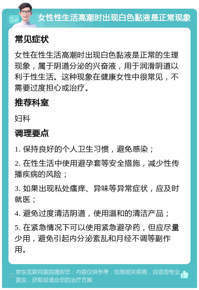 女性性生活高潮时出现白色黏液是正常现象 常见症状 女性在性生活高潮时出现白色黏液是正常的生理现象，属于阴道分泌的兴奋液，用于润滑阴道以利于性生活。这种现象在健康女性中很常见，不需要过度担心或治疗。 推荐科室 妇科 调理要点 1. 保持良好的个人卫生习惯，避免感染； 2. 在性生活中使用避孕套等安全措施，减少性传播疾病的风险； 3. 如果出现私处瘙痒、异味等异常症状，应及时就医； 4. 避免过度清洁阴道，使用温和的清洁产品； 5. 在紧急情况下可以使用紧急避孕药，但应尽量少用，避免引起内分泌紊乱和月经不调等副作用。