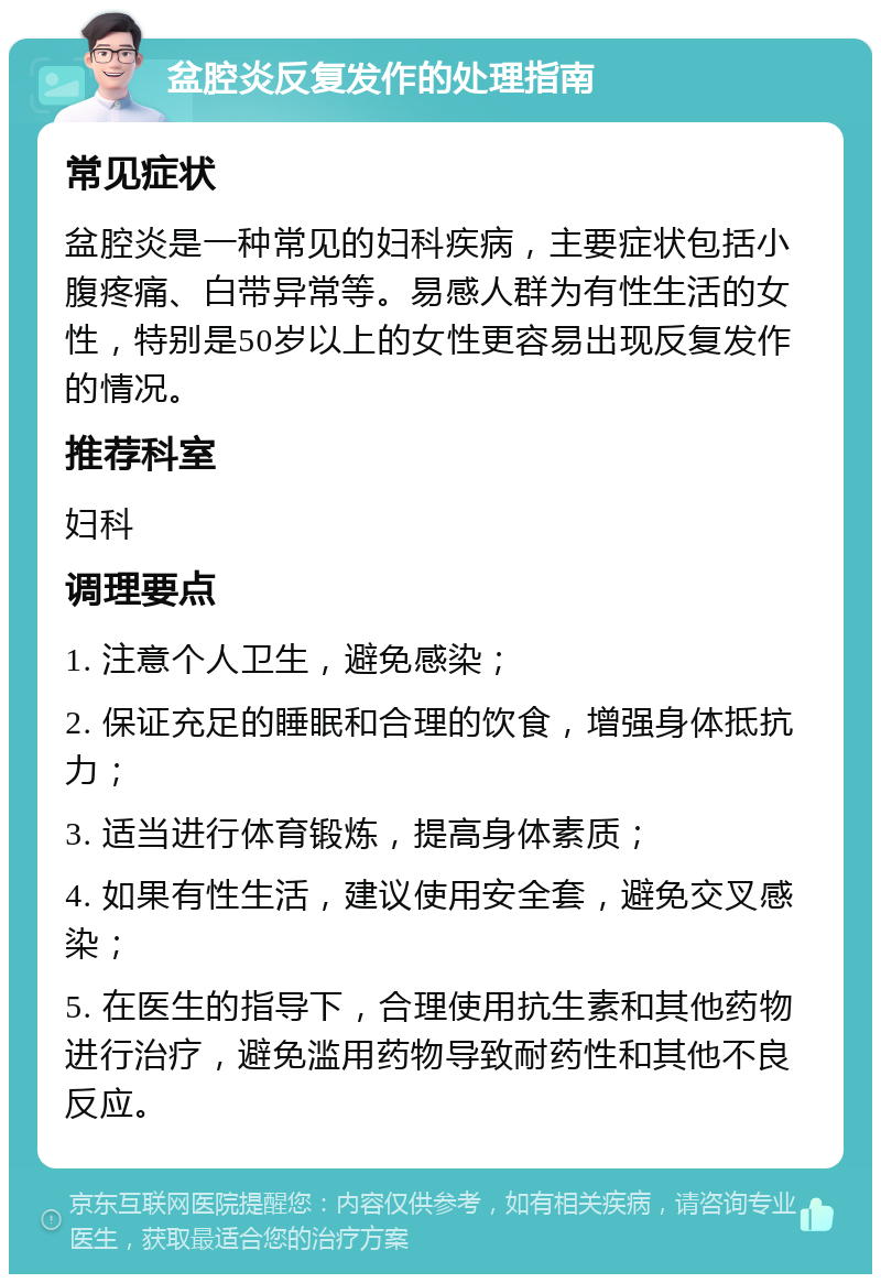 盆腔炎反复发作的处理指南 常见症状 盆腔炎是一种常见的妇科疾病，主要症状包括小腹疼痛、白带异常等。易感人群为有性生活的女性，特别是50岁以上的女性更容易出现反复发作的情况。 推荐科室 妇科 调理要点 1. 注意个人卫生，避免感染； 2. 保证充足的睡眠和合理的饮食，增强身体抵抗力； 3. 适当进行体育锻炼，提高身体素质； 4. 如果有性生活，建议使用安全套，避免交叉感染； 5. 在医生的指导下，合理使用抗生素和其他药物进行治疗，避免滥用药物导致耐药性和其他不良反应。