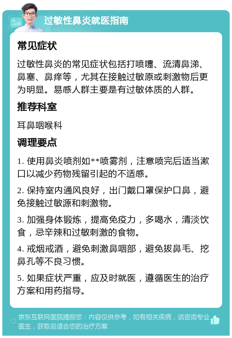 过敏性鼻炎就医指南 常见症状 过敏性鼻炎的常见症状包括打喷嚏、流清鼻涕、鼻塞、鼻痒等，尤其在接触过敏原或刺激物后更为明显。易感人群主要是有过敏体质的人群。 推荐科室 耳鼻咽喉科 调理要点 1. 使用鼻炎喷剂如**喷雾剂，注意喷完后适当漱口以减少药物残留引起的不适感。 2. 保持室内通风良好，出门戴口罩保护口鼻，避免接触过敏源和刺激物。 3. 加强身体锻炼，提高免疫力，多喝水，清淡饮食，忌辛辣和过敏刺激的食物。 4. 戒烟戒酒，避免刺激鼻咽部，避免拔鼻毛、挖鼻孔等不良习惯。 5. 如果症状严重，应及时就医，遵循医生的治疗方案和用药指导。