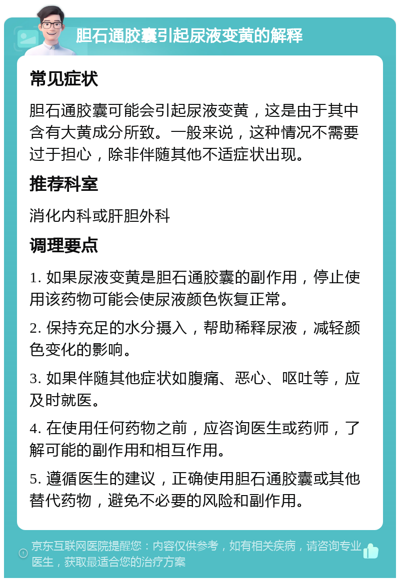 胆石通胶囊引起尿液变黄的解释 常见症状 胆石通胶囊可能会引起尿液变黄，这是由于其中含有大黄成分所致。一般来说，这种情况不需要过于担心，除非伴随其他不适症状出现。 推荐科室 消化内科或肝胆外科 调理要点 1. 如果尿液变黄是胆石通胶囊的副作用，停止使用该药物可能会使尿液颜色恢复正常。 2. 保持充足的水分摄入，帮助稀释尿液，减轻颜色变化的影响。 3. 如果伴随其他症状如腹痛、恶心、呕吐等，应及时就医。 4. 在使用任何药物之前，应咨询医生或药师，了解可能的副作用和相互作用。 5. 遵循医生的建议，正确使用胆石通胶囊或其他替代药物，避免不必要的风险和副作用。