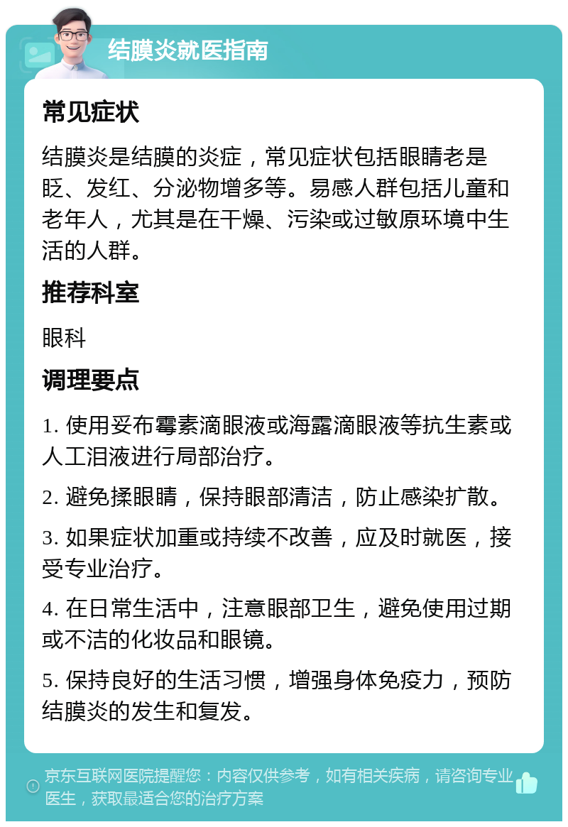 结膜炎就医指南 常见症状 结膜炎是结膜的炎症，常见症状包括眼睛老是眨、发红、分泌物增多等。易感人群包括儿童和老年人，尤其是在干燥、污染或过敏原环境中生活的人群。 推荐科室 眼科 调理要点 1. 使用妥布霉素滴眼液或海露滴眼液等抗生素或人工泪液进行局部治疗。 2. 避免揉眼睛，保持眼部清洁，防止感染扩散。 3. 如果症状加重或持续不改善，应及时就医，接受专业治疗。 4. 在日常生活中，注意眼部卫生，避免使用过期或不洁的化妆品和眼镜。 5. 保持良好的生活习惯，增强身体免疫力，预防结膜炎的发生和复发。