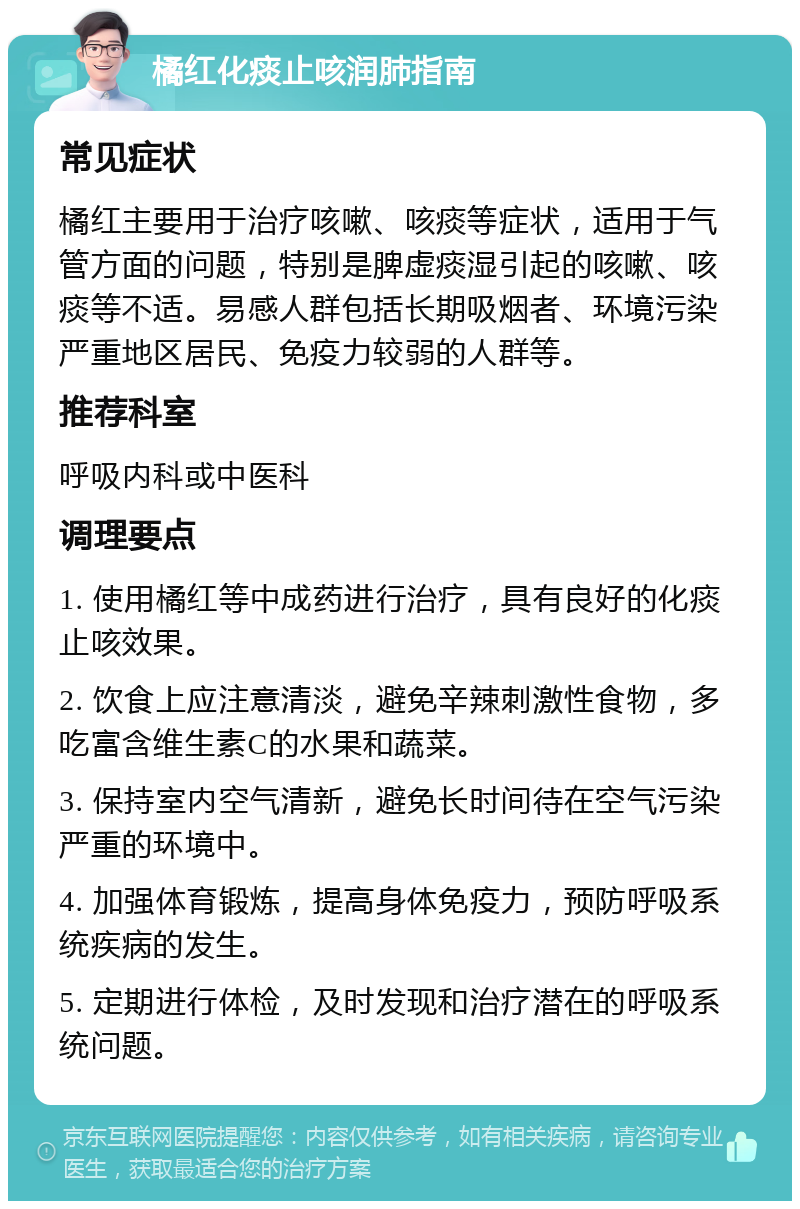 橘红化痰止咳润肺指南 常见症状 橘红主要用于治疗咳嗽、咳痰等症状，适用于气管方面的问题，特别是脾虚痰湿引起的咳嗽、咳痰等不适。易感人群包括长期吸烟者、环境污染严重地区居民、免疫力较弱的人群等。 推荐科室 呼吸内科或中医科 调理要点 1. 使用橘红等中成药进行治疗，具有良好的化痰止咳效果。 2. 饮食上应注意清淡，避免辛辣刺激性食物，多吃富含维生素C的水果和蔬菜。 3. 保持室内空气清新，避免长时间待在空气污染严重的环境中。 4. 加强体育锻炼，提高身体免疫力，预防呼吸系统疾病的发生。 5. 定期进行体检，及时发现和治疗潜在的呼吸系统问题。