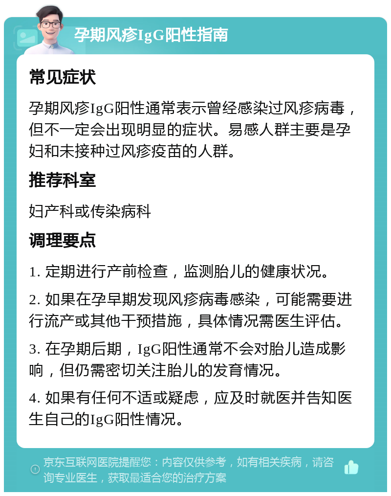 孕期风疹IgG阳性指南 常见症状 孕期风疹IgG阳性通常表示曾经感染过风疹病毒，但不一定会出现明显的症状。易感人群主要是孕妇和未接种过风疹疫苗的人群。 推荐科室 妇产科或传染病科 调理要点 1. 定期进行产前检查，监测胎儿的健康状况。 2. 如果在孕早期发现风疹病毒感染，可能需要进行流产或其他干预措施，具体情况需医生评估。 3. 在孕期后期，IgG阳性通常不会对胎儿造成影响，但仍需密切关注胎儿的发育情况。 4. 如果有任何不适或疑虑，应及时就医并告知医生自己的IgG阳性情况。