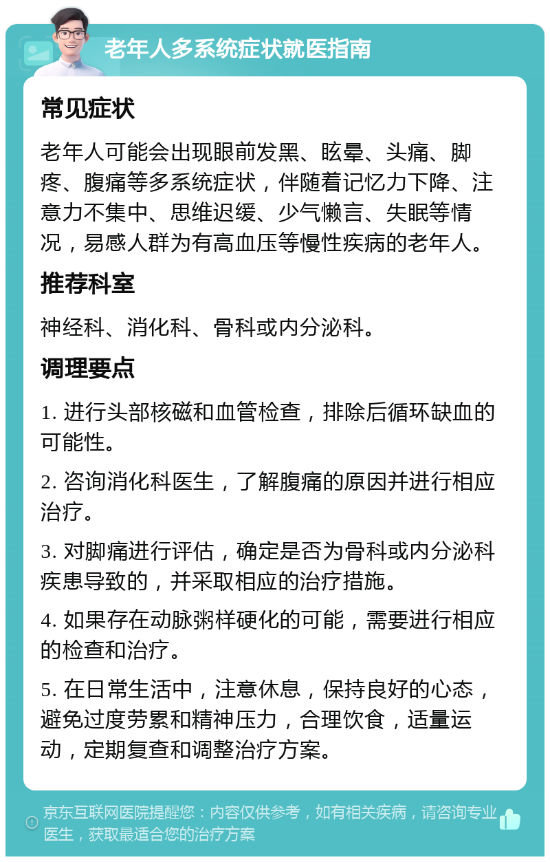 老年人多系统症状就医指南 常见症状 老年人可能会出现眼前发黑、眩晕、头痛、脚疼、腹痛等多系统症状，伴随着记忆力下降、注意力不集中、思维迟缓、少气懒言、失眠等情况，易感人群为有高血压等慢性疾病的老年人。 推荐科室 神经科、消化科、骨科或内分泌科。 调理要点 1. 进行头部核磁和血管检查，排除后循环缺血的可能性。 2. 咨询消化科医生，了解腹痛的原因并进行相应治疗。 3. 对脚痛进行评估，确定是否为骨科或内分泌科疾患导致的，并采取相应的治疗措施。 4. 如果存在动脉粥样硬化的可能，需要进行相应的检查和治疗。 5. 在日常生活中，注意休息，保持良好的心态，避免过度劳累和精神压力，合理饮食，适量运动，定期复查和调整治疗方案。