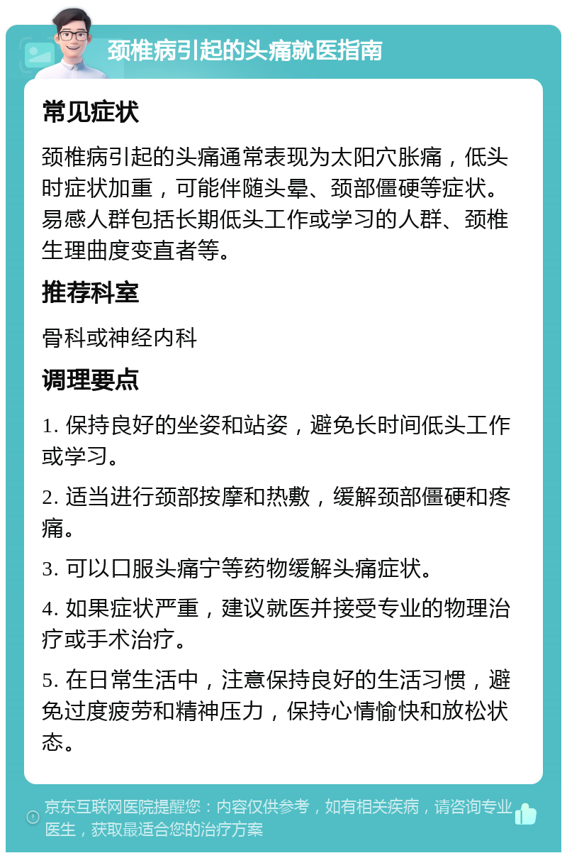 颈椎病引起的头痛就医指南 常见症状 颈椎病引起的头痛通常表现为太阳穴胀痛，低头时症状加重，可能伴随头晕、颈部僵硬等症状。易感人群包括长期低头工作或学习的人群、颈椎生理曲度变直者等。 推荐科室 骨科或神经内科 调理要点 1. 保持良好的坐姿和站姿，避免长时间低头工作或学习。 2. 适当进行颈部按摩和热敷，缓解颈部僵硬和疼痛。 3. 可以口服头痛宁等药物缓解头痛症状。 4. 如果症状严重，建议就医并接受专业的物理治疗或手术治疗。 5. 在日常生活中，注意保持良好的生活习惯，避免过度疲劳和精神压力，保持心情愉快和放松状态。