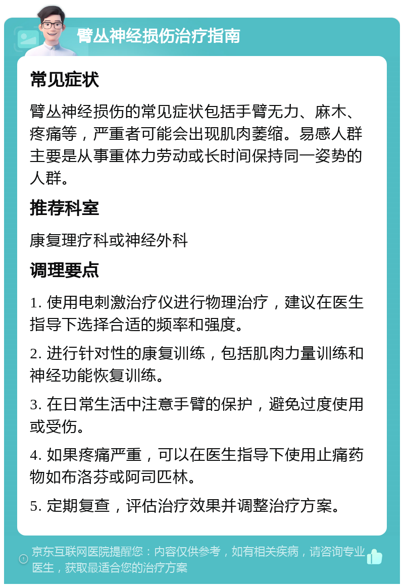 臂丛神经损伤治疗指南 常见症状 臂丛神经损伤的常见症状包括手臂无力、麻木、疼痛等，严重者可能会出现肌肉萎缩。易感人群主要是从事重体力劳动或长时间保持同一姿势的人群。 推荐科室 康复理疗科或神经外科 调理要点 1. 使用电刺激治疗仪进行物理治疗，建议在医生指导下选择合适的频率和强度。 2. 进行针对性的康复训练，包括肌肉力量训练和神经功能恢复训练。 3. 在日常生活中注意手臂的保护，避免过度使用或受伤。 4. 如果疼痛严重，可以在医生指导下使用止痛药物如布洛芬或阿司匹林。 5. 定期复查，评估治疗效果并调整治疗方案。