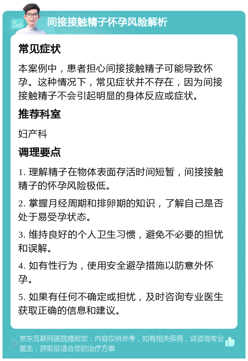 间接接触精子怀孕风险解析 常见症状 本案例中，患者担心间接接触精子可能导致怀孕。这种情况下，常见症状并不存在，因为间接接触精子不会引起明显的身体反应或症状。 推荐科室 妇产科 调理要点 1. 理解精子在物体表面存活时间短暂，间接接触精子的怀孕风险极低。 2. 掌握月经周期和排卵期的知识，了解自己是否处于易受孕状态。 3. 维持良好的个人卫生习惯，避免不必要的担忧和误解。 4. 如有性行为，使用安全避孕措施以防意外怀孕。 5. 如果有任何不确定或担忧，及时咨询专业医生获取正确的信息和建议。