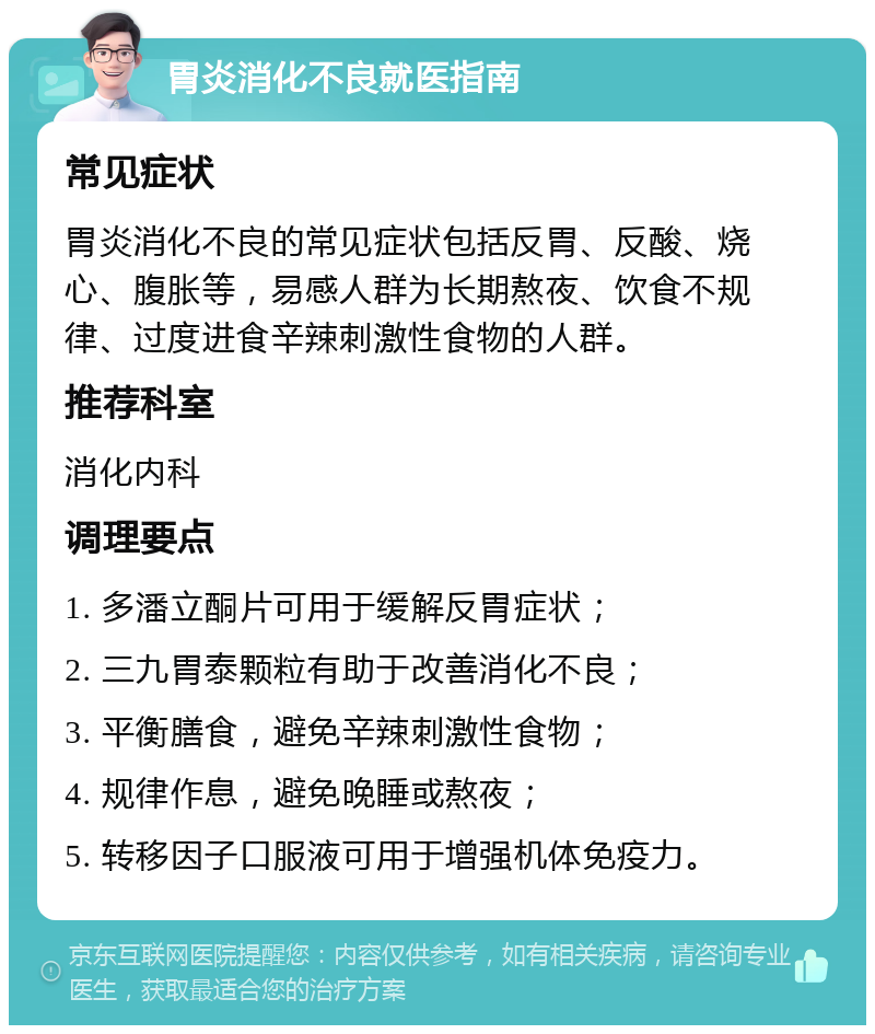 胃炎消化不良就医指南 常见症状 胃炎消化不良的常见症状包括反胃、反酸、烧心、腹胀等，易感人群为长期熬夜、饮食不规律、过度进食辛辣刺激性食物的人群。 推荐科室 消化内科 调理要点 1. 多潘立酮片可用于缓解反胃症状； 2. 三九胃泰颗粒有助于改善消化不良； 3. 平衡膳食，避免辛辣刺激性食物； 4. 规律作息，避免晚睡或熬夜； 5. 转移因子口服液可用于增强机体免疫力。