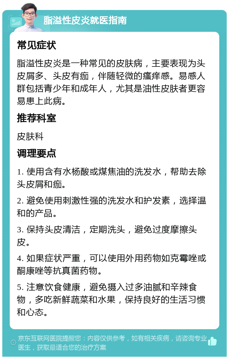 脂溢性皮炎就医指南 常见症状 脂溢性皮炎是一种常见的皮肤病，主要表现为头皮屑多、头皮有痂，伴随轻微的瘙痒感。易感人群包括青少年和成年人，尤其是油性皮肤者更容易患上此病。 推荐科室 皮肤科 调理要点 1. 使用含有水杨酸或煤焦油的洗发水，帮助去除头皮屑和痂。 2. 避免使用刺激性强的洗发水和护发素，选择温和的产品。 3. 保持头皮清洁，定期洗头，避免过度摩擦头皮。 4. 如果症状严重，可以使用外用药物如克霉唑或酮康唑等抗真菌药物。 5. 注意饮食健康，避免摄入过多油腻和辛辣食物，多吃新鲜蔬菜和水果，保持良好的生活习惯和心态。