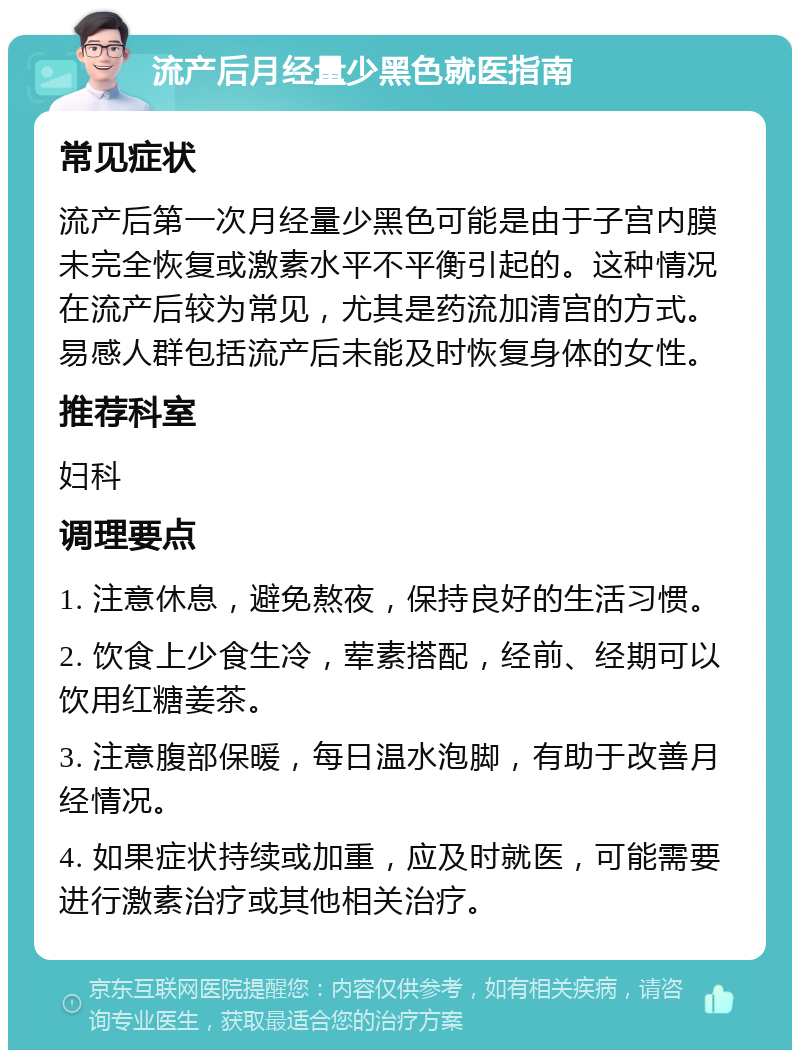 流产后月经量少黑色就医指南 常见症状 流产后第一次月经量少黑色可能是由于子宫内膜未完全恢复或激素水平不平衡引起的。这种情况在流产后较为常见，尤其是药流加清宫的方式。易感人群包括流产后未能及时恢复身体的女性。 推荐科室 妇科 调理要点 1. 注意休息，避免熬夜，保持良好的生活习惯。 2. 饮食上少食生冷，荤素搭配，经前、经期可以饮用红糖姜茶。 3. 注意腹部保暖，每日温水泡脚，有助于改善月经情况。 4. 如果症状持续或加重，应及时就医，可能需要进行激素治疗或其他相关治疗。