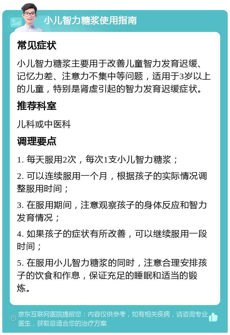 小儿智力糖浆使用指南 常见症状 小儿智力糖浆主要用于改善儿童智力发育迟缓、记忆力差、注意力不集中等问题，适用于3岁以上的儿童，特别是肾虚引起的智力发育迟缓症状。 推荐科室 儿科或中医科 调理要点 1. 每天服用2次，每次1支小儿智力糖浆； 2. 可以连续服用一个月，根据孩子的实际情况调整服用时间； 3. 在服用期间，注意观察孩子的身体反应和智力发育情况； 4. 如果孩子的症状有所改善，可以继续服用一段时间； 5. 在服用小儿智力糖浆的同时，注意合理安排孩子的饮食和作息，保证充足的睡眠和适当的锻炼。