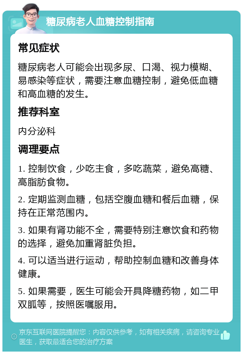 糖尿病老人血糖控制指南 常见症状 糖尿病老人可能会出现多尿、口渴、视力模糊、易感染等症状，需要注意血糖控制，避免低血糖和高血糖的发生。 推荐科室 内分泌科 调理要点 1. 控制饮食，少吃主食，多吃蔬菜，避免高糖、高脂肪食物。 2. 定期监测血糖，包括空腹血糖和餐后血糖，保持在正常范围内。 3. 如果有肾功能不全，需要特别注意饮食和药物的选择，避免加重肾脏负担。 4. 可以适当进行运动，帮助控制血糖和改善身体健康。 5. 如果需要，医生可能会开具降糖药物，如二甲双胍等，按照医嘱服用。