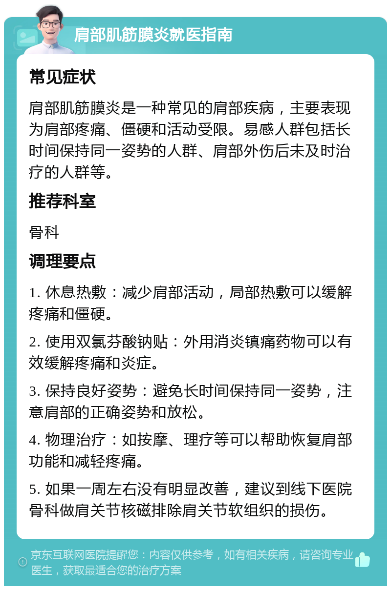 肩部肌筋膜炎就医指南 常见症状 肩部肌筋膜炎是一种常见的肩部疾病，主要表现为肩部疼痛、僵硬和活动受限。易感人群包括长时间保持同一姿势的人群、肩部外伤后未及时治疗的人群等。 推荐科室 骨科 调理要点 1. 休息热敷：减少肩部活动，局部热敷可以缓解疼痛和僵硬。 2. 使用双氯芬酸钠贴：外用消炎镇痛药物可以有效缓解疼痛和炎症。 3. 保持良好姿势：避免长时间保持同一姿势，注意肩部的正确姿势和放松。 4. 物理治疗：如按摩、理疗等可以帮助恢复肩部功能和减轻疼痛。 5. 如果一周左右没有明显改善，建议到线下医院骨科做肩关节核磁排除肩关节软组织的损伤。