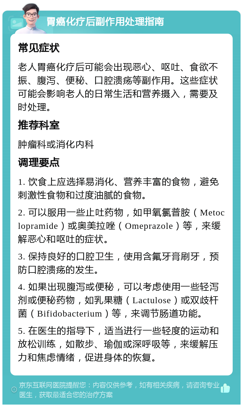 胃癌化疗后副作用处理指南 常见症状 老人胃癌化疗后可能会出现恶心、呕吐、食欲不振、腹泻、便秘、口腔溃疡等副作用。这些症状可能会影响老人的日常生活和营养摄入，需要及时处理。 推荐科室 肿瘤科或消化内科 调理要点 1. 饮食上应选择易消化、营养丰富的食物，避免刺激性食物和过度油腻的食物。 2. 可以服用一些止吐药物，如甲氧氯普胺（Metoclopramide）或奥美拉唑（Omeprazole）等，来缓解恶心和呕吐的症状。 3. 保持良好的口腔卫生，使用含氟牙膏刷牙，预防口腔溃疡的发生。 4. 如果出现腹泻或便秘，可以考虑使用一些轻泻剂或便秘药物，如乳果糖（Lactulose）或双歧杆菌（Bifidobacterium）等，来调节肠道功能。 5. 在医生的指导下，适当进行一些轻度的运动和放松训练，如散步、瑜伽或深呼吸等，来缓解压力和焦虑情绪，促进身体的恢复。