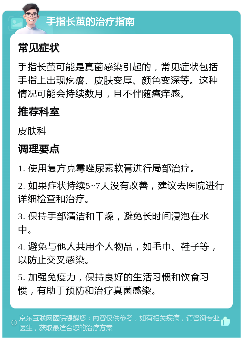 手指长茧的治疗指南 常见症状 手指长茧可能是真菌感染引起的，常见症状包括手指上出现疙瘩、皮肤变厚、颜色变深等。这种情况可能会持续数月，且不伴随瘙痒感。 推荐科室 皮肤科 调理要点 1. 使用复方克霉唑尿素软膏进行局部治疗。 2. 如果症状持续5~7天没有改善，建议去医院进行详细检查和治疗。 3. 保持手部清洁和干燥，避免长时间浸泡在水中。 4. 避免与他人共用个人物品，如毛巾、鞋子等，以防止交叉感染。 5. 加强免疫力，保持良好的生活习惯和饮食习惯，有助于预防和治疗真菌感染。