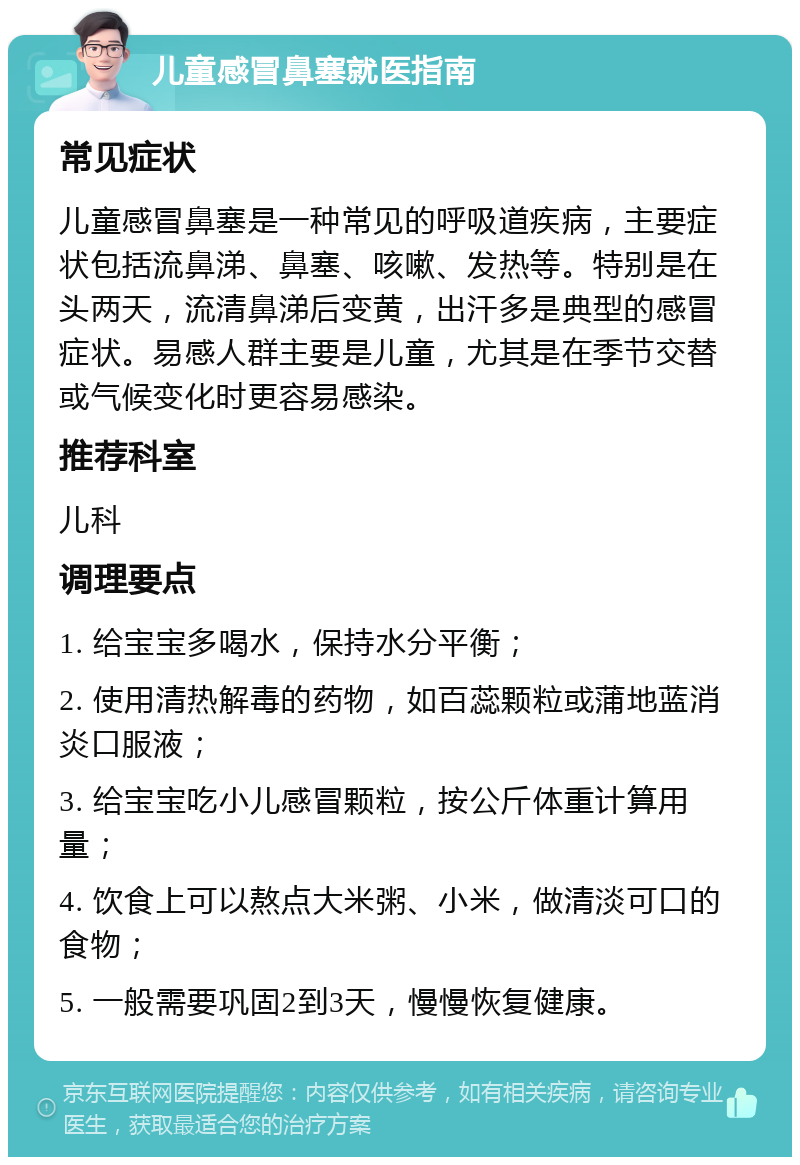 儿童感冒鼻塞就医指南 常见症状 儿童感冒鼻塞是一种常见的呼吸道疾病，主要症状包括流鼻涕、鼻塞、咳嗽、发热等。特别是在头两天，流清鼻涕后变黄，出汗多是典型的感冒症状。易感人群主要是儿童，尤其是在季节交替或气候变化时更容易感染。 推荐科室 儿科 调理要点 1. 给宝宝多喝水，保持水分平衡； 2. 使用清热解毒的药物，如百蕊颗粒或蒲地蓝消炎口服液； 3. 给宝宝吃小儿感冒颗粒，按公斤体重计算用量； 4. 饮食上可以熬点大米粥、小米，做清淡可口的食物； 5. 一般需要巩固2到3天，慢慢恢复健康。