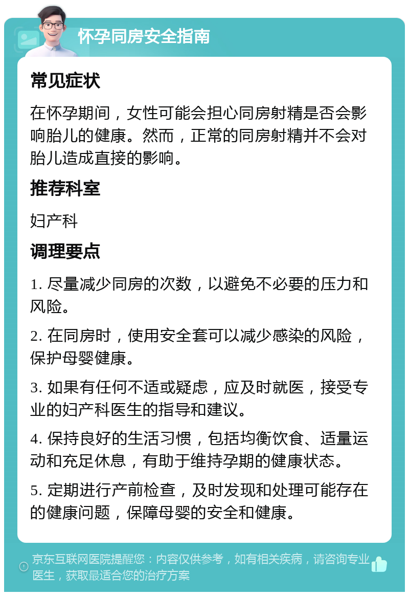 怀孕同房安全指南 常见症状 在怀孕期间，女性可能会担心同房射精是否会影响胎儿的健康。然而，正常的同房射精并不会对胎儿造成直接的影响。 推荐科室 妇产科 调理要点 1. 尽量减少同房的次数，以避免不必要的压力和风险。 2. 在同房时，使用安全套可以减少感染的风险，保护母婴健康。 3. 如果有任何不适或疑虑，应及时就医，接受专业的妇产科医生的指导和建议。 4. 保持良好的生活习惯，包括均衡饮食、适量运动和充足休息，有助于维持孕期的健康状态。 5. 定期进行产前检查，及时发现和处理可能存在的健康问题，保障母婴的安全和健康。