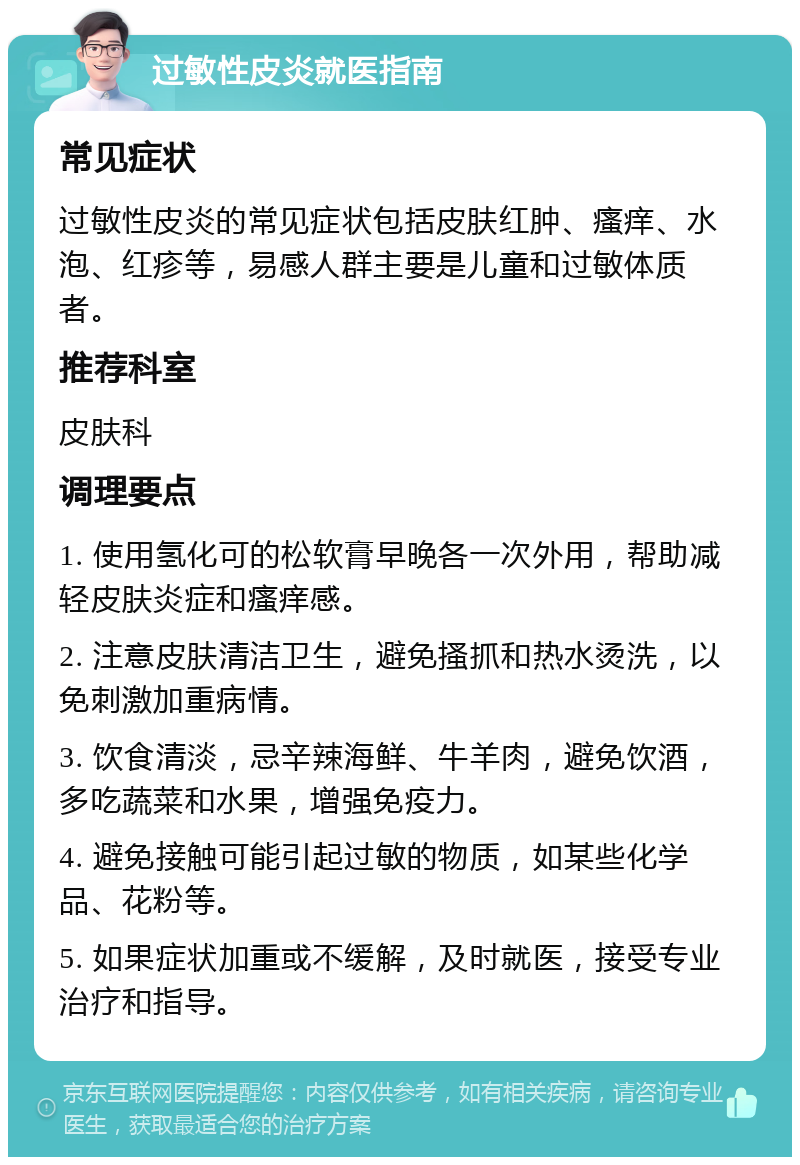 过敏性皮炎就医指南 常见症状 过敏性皮炎的常见症状包括皮肤红肿、瘙痒、水泡、红疹等，易感人群主要是儿童和过敏体质者。 推荐科室 皮肤科 调理要点 1. 使用氢化可的松软膏早晚各一次外用，帮助减轻皮肤炎症和瘙痒感。 2. 注意皮肤清洁卫生，避免搔抓和热水烫洗，以免刺激加重病情。 3. 饮食清淡，忌辛辣海鲜、牛羊肉，避免饮酒，多吃蔬菜和水果，增强免疫力。 4. 避免接触可能引起过敏的物质，如某些化学品、花粉等。 5. 如果症状加重或不缓解，及时就医，接受专业治疗和指导。