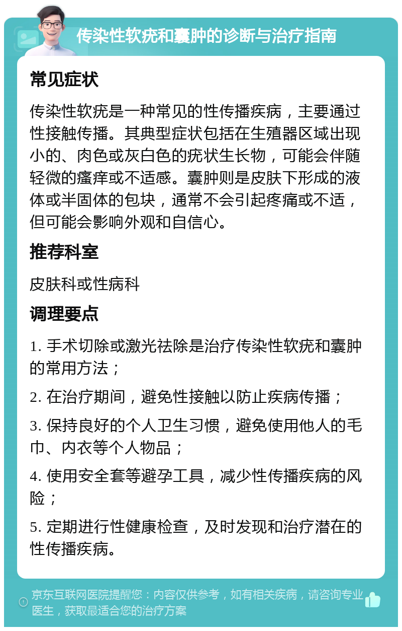 传染性软疣和囊肿的诊断与治疗指南 常见症状 传染性软疣是一种常见的性传播疾病，主要通过性接触传播。其典型症状包括在生殖器区域出现小的、肉色或灰白色的疣状生长物，可能会伴随轻微的瘙痒或不适感。囊肿则是皮肤下形成的液体或半固体的包块，通常不会引起疼痛或不适，但可能会影响外观和自信心。 推荐科室 皮肤科或性病科 调理要点 1. 手术切除或激光祛除是治疗传染性软疣和囊肿的常用方法； 2. 在治疗期间，避免性接触以防止疾病传播； 3. 保持良好的个人卫生习惯，避免使用他人的毛巾、内衣等个人物品； 4. 使用安全套等避孕工具，减少性传播疾病的风险； 5. 定期进行性健康检查，及时发现和治疗潜在的性传播疾病。