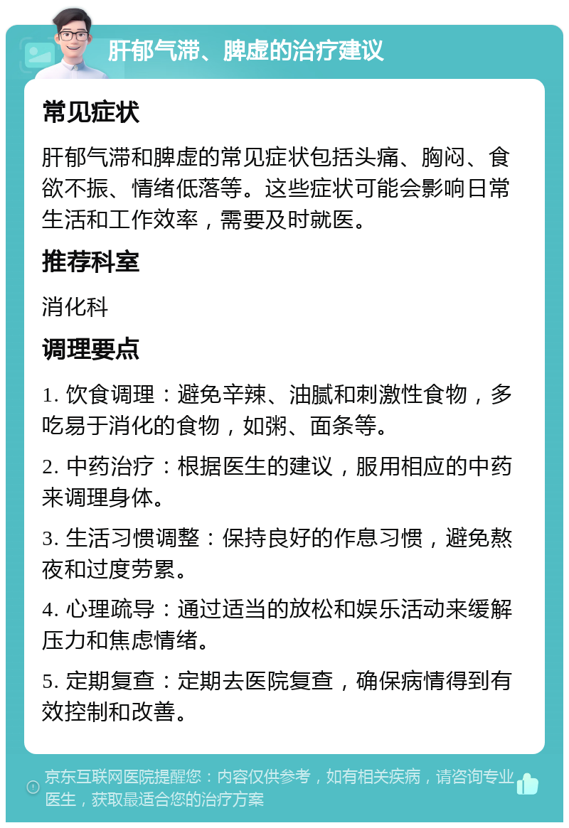 肝郁气滞、脾虚的治疗建议 常见症状 肝郁气滞和脾虚的常见症状包括头痛、胸闷、食欲不振、情绪低落等。这些症状可能会影响日常生活和工作效率，需要及时就医。 推荐科室 消化科 调理要点 1. 饮食调理：避免辛辣、油腻和刺激性食物，多吃易于消化的食物，如粥、面条等。 2. 中药治疗：根据医生的建议，服用相应的中药来调理身体。 3. 生活习惯调整：保持良好的作息习惯，避免熬夜和过度劳累。 4. 心理疏导：通过适当的放松和娱乐活动来缓解压力和焦虑情绪。 5. 定期复查：定期去医院复查，确保病情得到有效控制和改善。