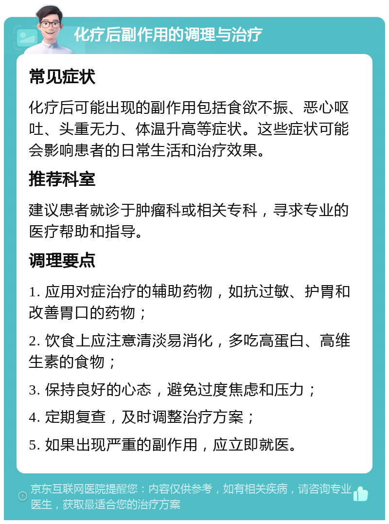 化疗后副作用的调理与治疗 常见症状 化疗后可能出现的副作用包括食欲不振、恶心呕吐、头重无力、体温升高等症状。这些症状可能会影响患者的日常生活和治疗效果。 推荐科室 建议患者就诊于肿瘤科或相关专科，寻求专业的医疗帮助和指导。 调理要点 1. 应用对症治疗的辅助药物，如抗过敏、护胃和改善胃口的药物； 2. 饮食上应注意清淡易消化，多吃高蛋白、高维生素的食物； 3. 保持良好的心态，避免过度焦虑和压力； 4. 定期复查，及时调整治疗方案； 5. 如果出现严重的副作用，应立即就医。