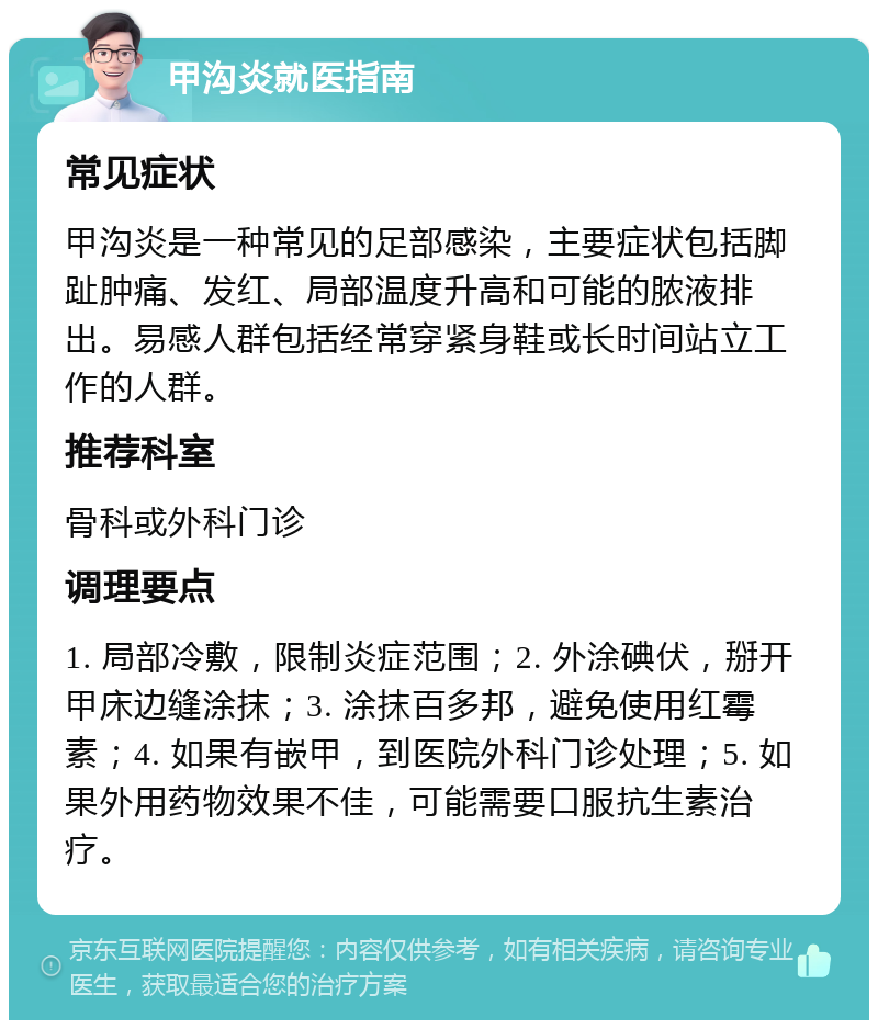 甲沟炎就医指南 常见症状 甲沟炎是一种常见的足部感染，主要症状包括脚趾肿痛、发红、局部温度升高和可能的脓液排出。易感人群包括经常穿紧身鞋或长时间站立工作的人群。 推荐科室 骨科或外科门诊 调理要点 1. 局部冷敷，限制炎症范围；2. 外涂碘伏，掰开甲床边缝涂抹；3. 涂抹百多邦，避免使用红霉素；4. 如果有嵌甲，到医院外科门诊处理；5. 如果外用药物效果不佳，可能需要口服抗生素治疗。