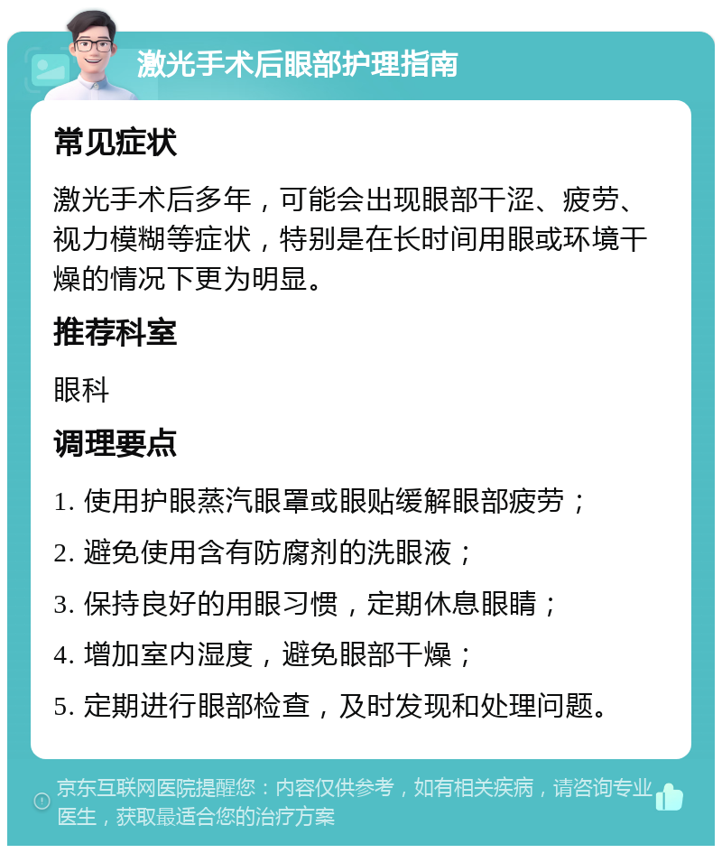 激光手术后眼部护理指南 常见症状 激光手术后多年，可能会出现眼部干涩、疲劳、视力模糊等症状，特别是在长时间用眼或环境干燥的情况下更为明显。 推荐科室 眼科 调理要点 1. 使用护眼蒸汽眼罩或眼贴缓解眼部疲劳； 2. 避免使用含有防腐剂的洗眼液； 3. 保持良好的用眼习惯，定期休息眼睛； 4. 增加室内湿度，避免眼部干燥； 5. 定期进行眼部检查，及时发现和处理问题。