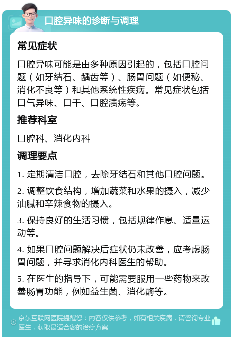 口腔异味的诊断与调理 常见症状 口腔异味可能是由多种原因引起的，包括口腔问题（如牙结石、龋齿等）、肠胃问题（如便秘、消化不良等）和其他系统性疾病。常见症状包括口气异味、口干、口腔溃疡等。 推荐科室 口腔科、消化内科 调理要点 1. 定期清洁口腔，去除牙结石和其他口腔问题。 2. 调整饮食结构，增加蔬菜和水果的摄入，减少油腻和辛辣食物的摄入。 3. 保持良好的生活习惯，包括规律作息、适量运动等。 4. 如果口腔问题解决后症状仍未改善，应考虑肠胃问题，并寻求消化内科医生的帮助。 5. 在医生的指导下，可能需要服用一些药物来改善肠胃功能，例如益生菌、消化酶等。