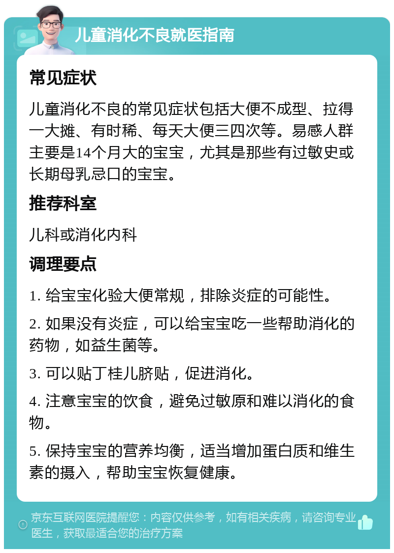 儿童消化不良就医指南 常见症状 儿童消化不良的常见症状包括大便不成型、拉得一大摊、有时稀、每天大便三四次等。易感人群主要是14个月大的宝宝，尤其是那些有过敏史或长期母乳忌口的宝宝。 推荐科室 儿科或消化内科 调理要点 1. 给宝宝化验大便常规，排除炎症的可能性。 2. 如果没有炎症，可以给宝宝吃一些帮助消化的药物，如益生菌等。 3. 可以贴丁桂儿脐贴，促进消化。 4. 注意宝宝的饮食，避免过敏原和难以消化的食物。 5. 保持宝宝的营养均衡，适当增加蛋白质和维生素的摄入，帮助宝宝恢复健康。